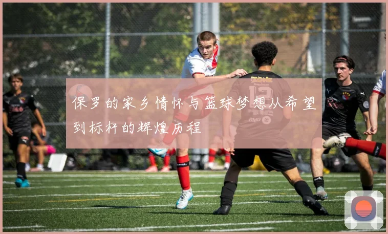 保罗的家乡情怀与篮球梦想从希望到标杆的辉煌历程