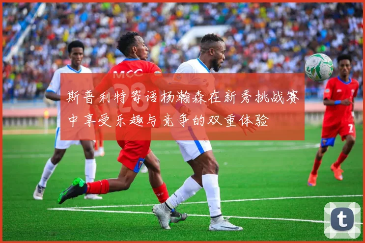斯普利特寄语杨瀚森在新秀挑战赛中享受乐趣与竞争的双重体验