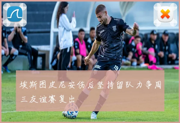 埃斯图皮尼安伤后坚持留队力争周三友谊赛复出