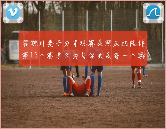 翟晓川妻子分享观赛美照庆祝陪伴第15个赛季只为与你共度每一个瞬间