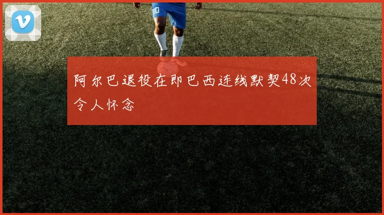 阿尔巴退役在即巴西连线默契48次令人怀念