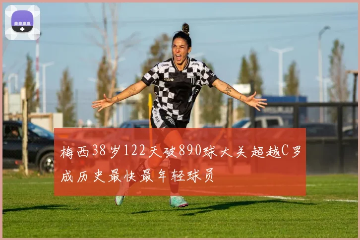 梅西38岁122天破890球大关超越C罗成历史最快最年轻球员
