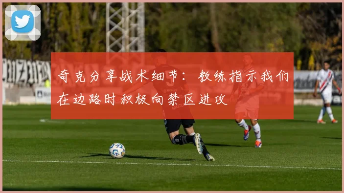 奇克分享战术细节：教练指示我们在边路时积极向禁区进攻