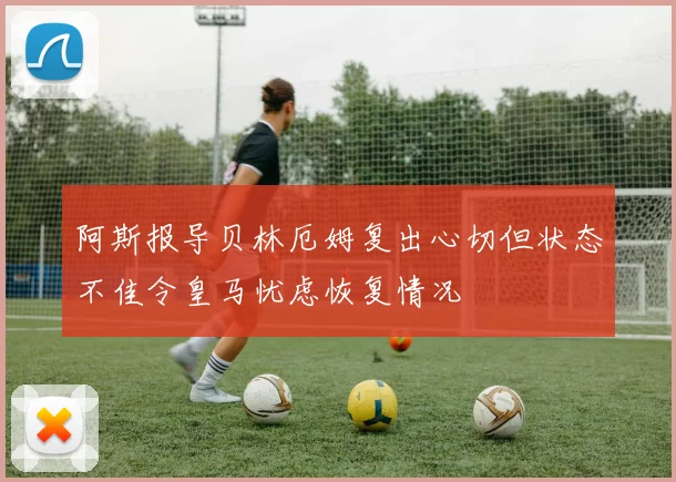 阿斯报导贝林厄姆复出心切但状态不佳令皇马忧虑恢复情况
