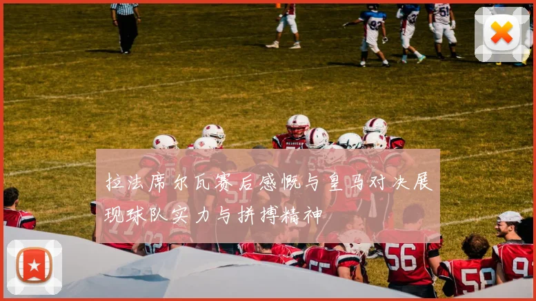 拉法席尔瓦赛后感慨与皇马对决展现球队实力与拼搏精神