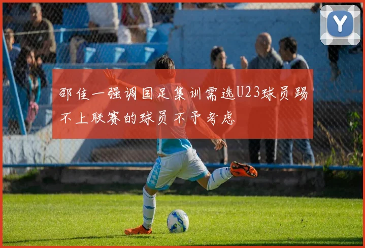 邵佳一强调国足集训需选U23球员踢不上联赛的球员不予考虑