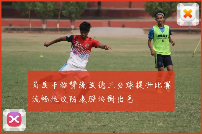乌度卡称赞谢泼德三分球提升比赛流畅性攻防表现均衡出色