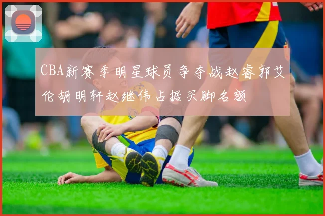 CBA新赛季明星球员争夺战赵睿郭艾伦胡明轩赵继伟占据买脚名额