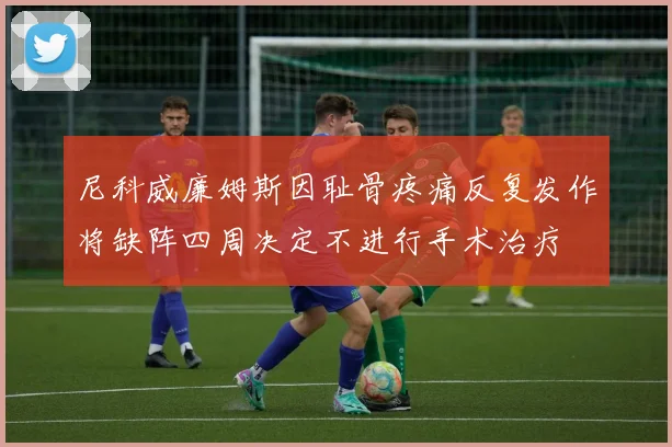 尼科威廉姆斯因耻骨疼痛反复发作将缺阵四周决定不进行手术治疗