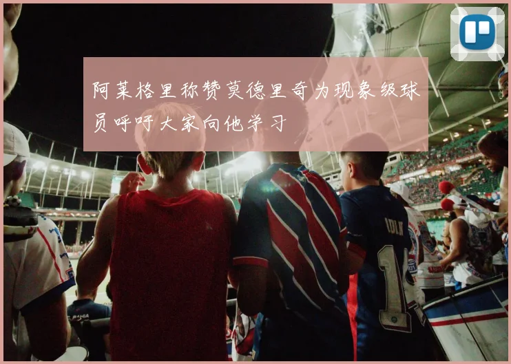 阿莱格里称赞莫德里奇为现象级球员呼吁大家向他学习