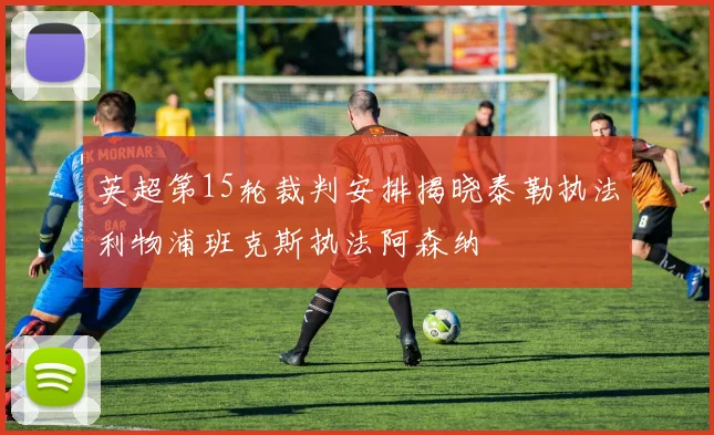 英超第15轮裁判安排揭晓泰勒执法利物浦班克斯执法阿森纳