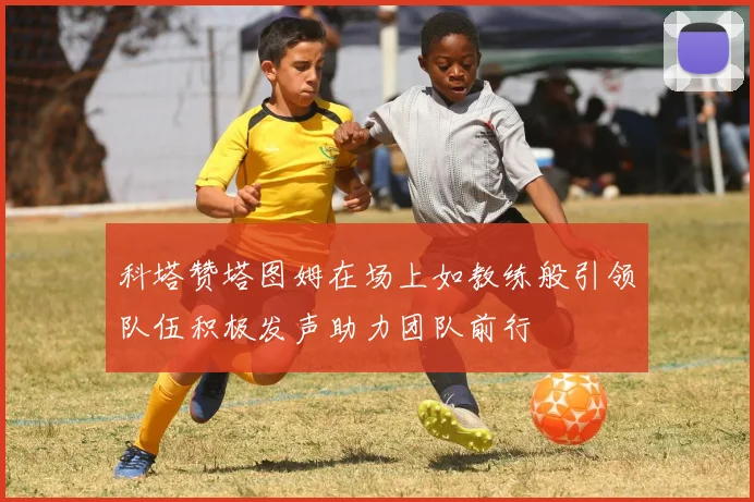 科塔赞塔图姆在场上如教练般引领队伍积极发声助力团队前行