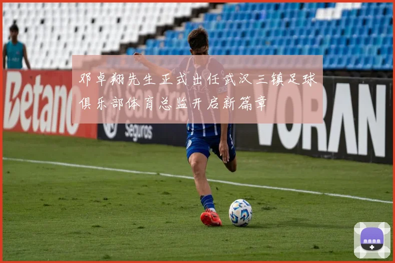 邓卓翔先生正式出任武汉三镇足球俱乐部体育总监开启新篇章