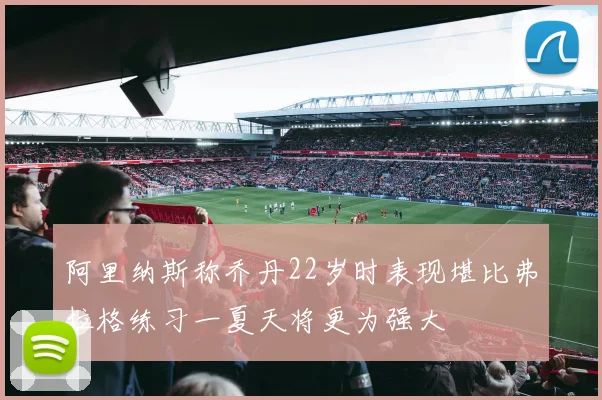 阿里纳斯称乔丹22岁时表现堪比弗拉格练习一夏天将更为强大