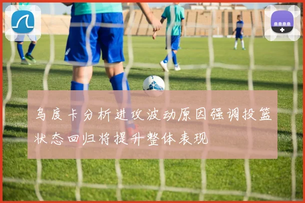 乌度卡分析进攻波动原因强调投篮状态回归将提升整体表现