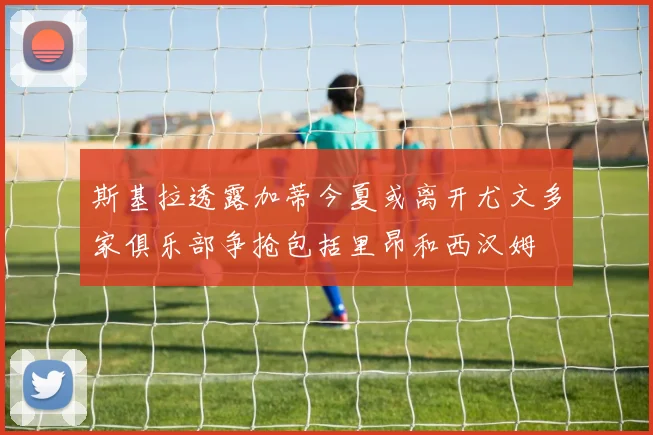 斯基拉透露加蒂今夏或离开尤文多家俱乐部争抢包括里昂和西汉姆
