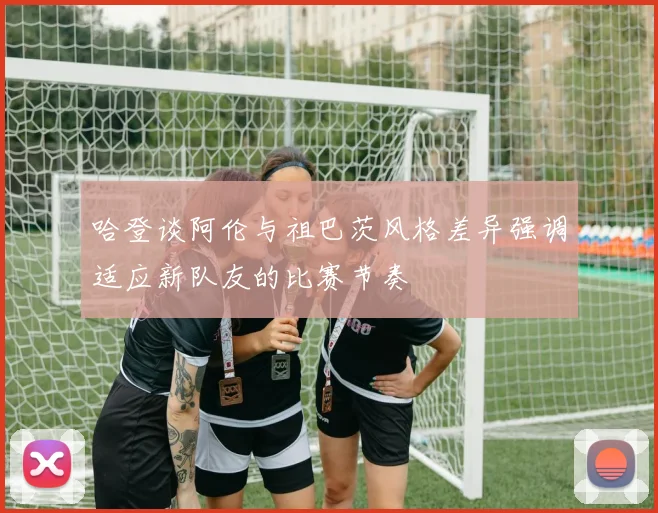哈登谈阿伦与祖巴茨风格差异强调适应新队友的比赛节奏