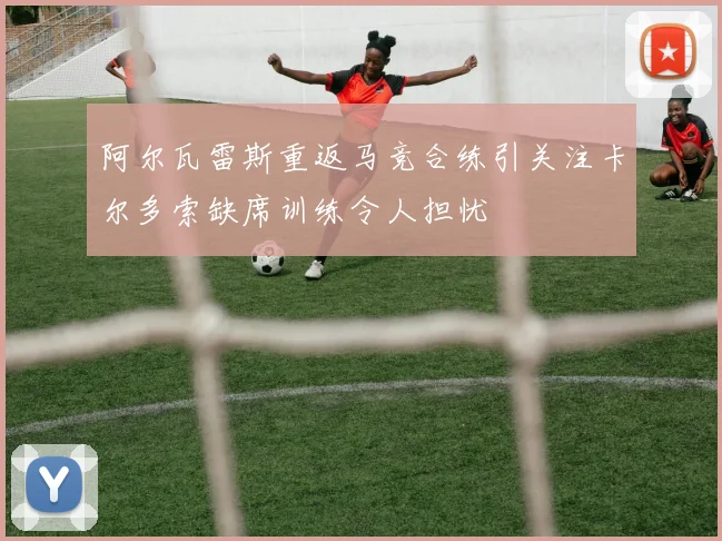 阿尔瓦雷斯重返马竞合练引关注卡尔多索缺席训练令人担忧
