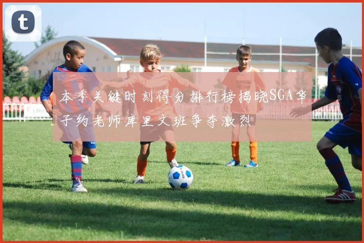 本季关键时刻得分排行榜揭晓SGA华子约老师库里文班争夺激烈