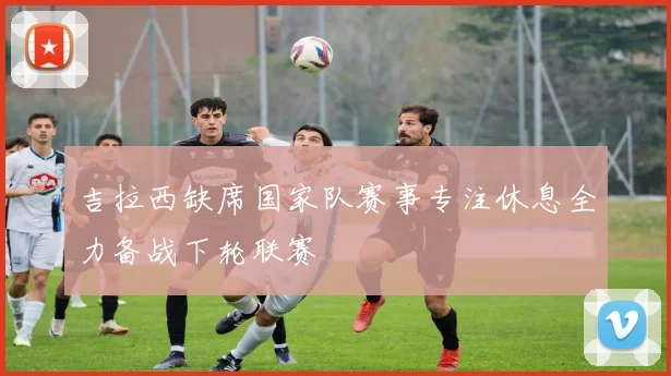 吉拉西缺席国家队赛事专注休息全力备战下轮联赛