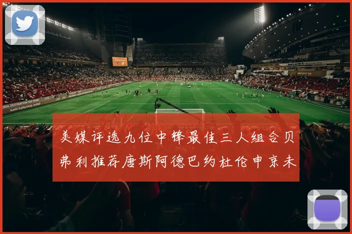 美媒评选九位中锋最佳三人组合贝弗利推荐唐斯阿德巴约杜伦申京未入选