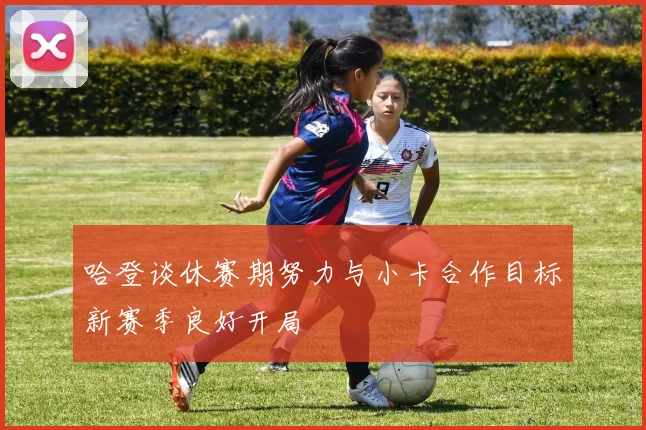 哈登谈休赛期努力与小卡合作目标新赛季良好开局