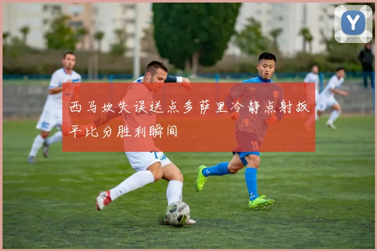 西马坎失误送点多萨里冷静点射扳平比分胜利瞬间