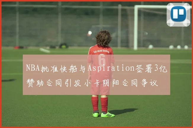 NBA批准快船与Aspiration签署3亿赞助合同引发小卡阴阳合同争议