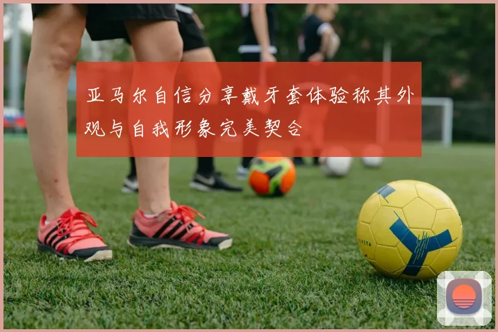 亚马尔自信分享戴牙套体验称其外观与自我形象完美契合