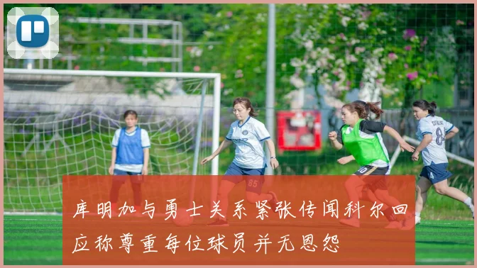 库明加与勇士关系紧张传闻科尔回应称尊重每位球员并无恩怨