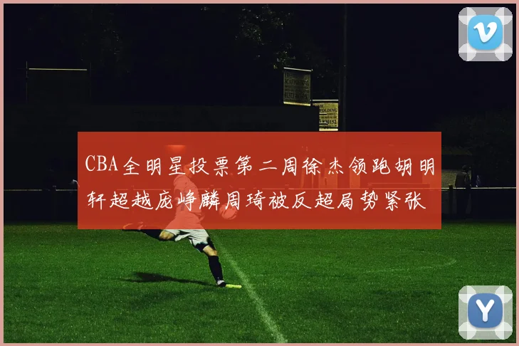 CBA全明星投票第二周徐杰领跑胡明轩超越庞峥麟周琦被反超局势紧张
