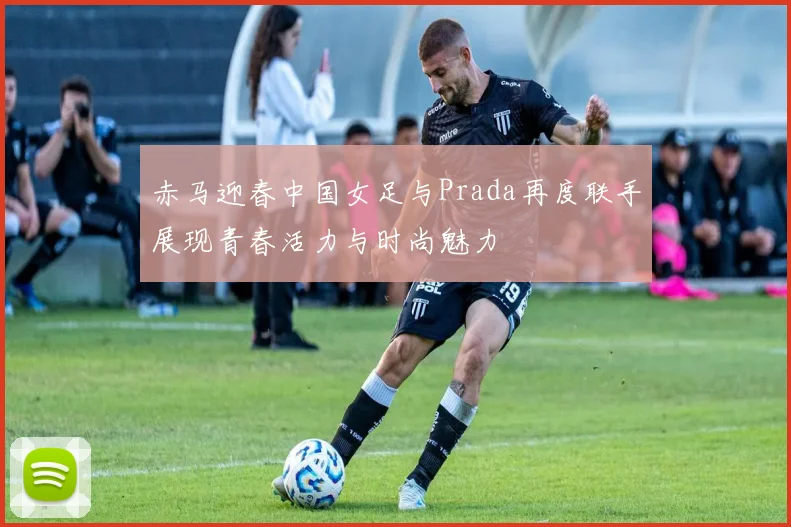赤马迎春中国女足与Prada再度联手展现青春活力与时尚魅力