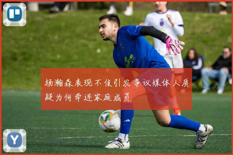杨瀚森表现不佳引发争议媒体人质疑为何牵连家庭成员