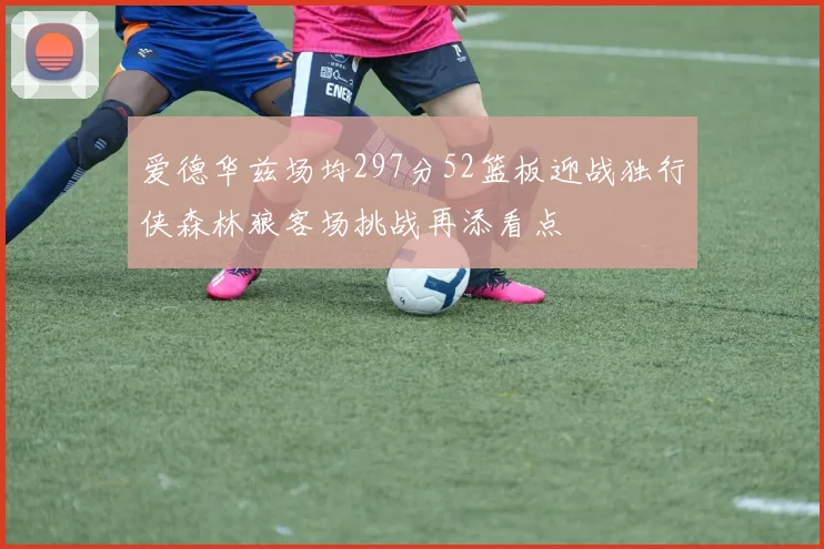 爱德华兹场均297分52篮板迎战独行侠森林狼客场挑战再添看点