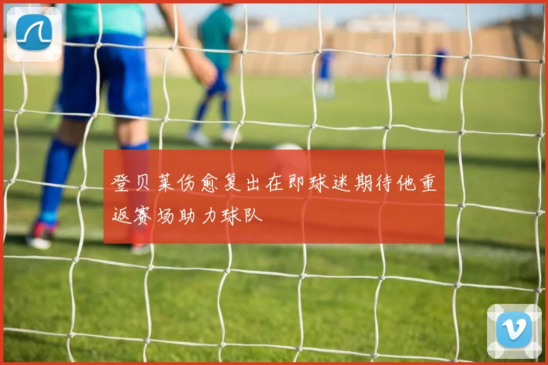 登贝莱伤愈复出在即球迷期待他重返赛场助力球队