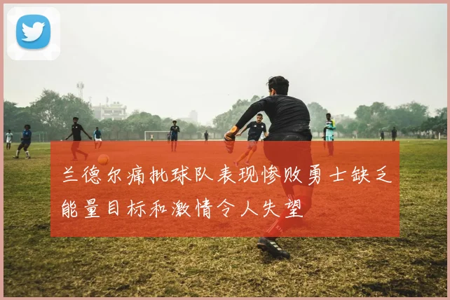兰德尔痛批球队表现惨败勇士缺乏能量目标和激情令人失望