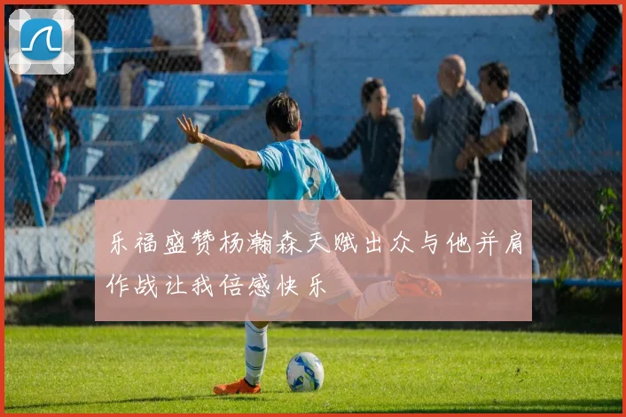 乐福盛赞杨瀚森天赋出众与他并肩作战让我倍感快乐