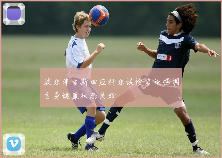 波尔津吉斯回应科尔误诊言论强调自身健康状态良好