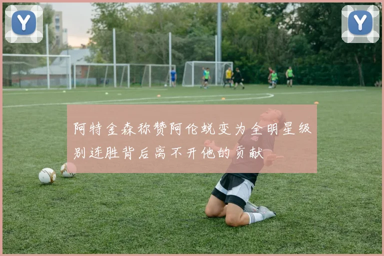 阿特金森称赞阿伦蜕变为全明星级别连胜背后离不开他的贡献