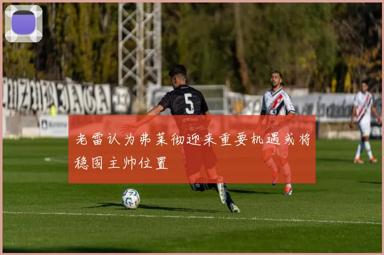 老雷认为弗莱彻迎来重要机遇或将稳固主帅位置
