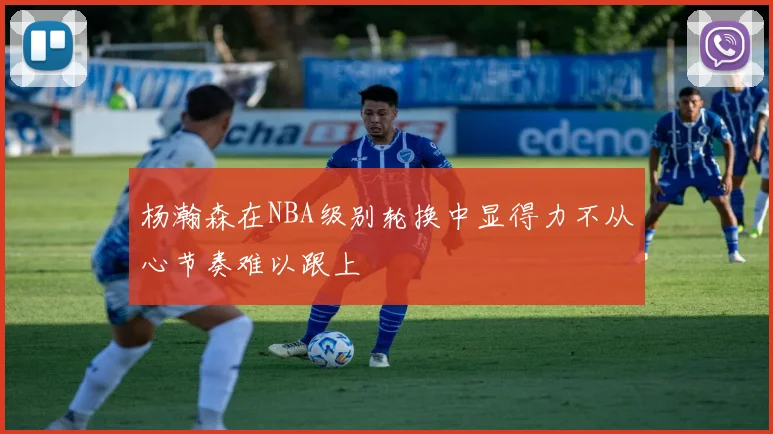 杨瀚森在NBA级别轮换中显得力不从心节奏难以跟上