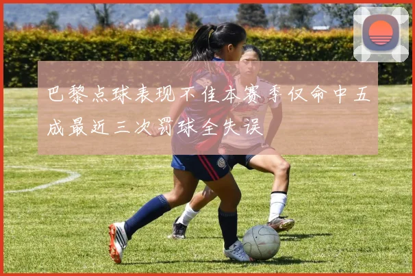 巴黎点球表现不佳本赛季仅命中五成最近三次罚球全失误